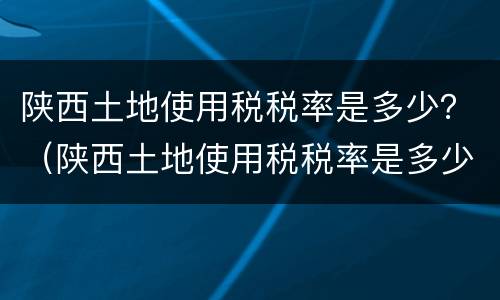 陕西土地使用税税率是多少？（陕西土地使用税税率是多少2021）