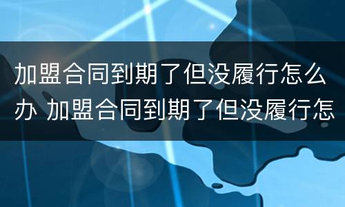 加盟合同到期了但没履行怎么办 加盟合同到期了但没履行怎么办呢