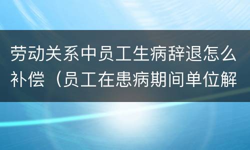 劳动关系中员工生病辞退怎么补偿（员工在患病期间单位解除劳动合同,需要如何赔付）