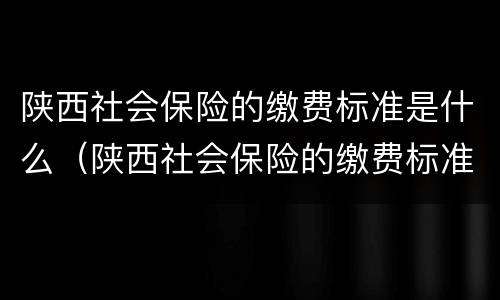 陕西社会保险的缴费标准是什么（陕西社会保险的缴费标准是什么啊）