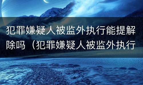犯罪嫌疑人被监外执行能提解除吗（犯罪嫌疑人被监外执行能提解除吗知乎）