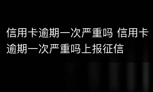 信用卡逾期一次严重吗 信用卡逾期一次严重吗上报征信