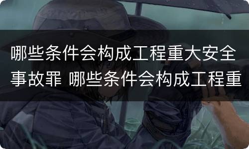 哪些条件会构成工程重大安全事故罪 哪些条件会构成工程重大安全事故罪行