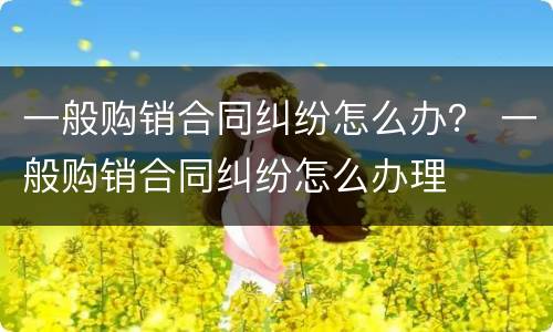 一般购销合同纠纷怎么办？ 一般购销合同纠纷怎么办理