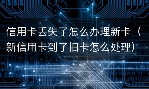 信用卡丢失了怎么办理新卡（新信用卡到了旧卡怎么处理）