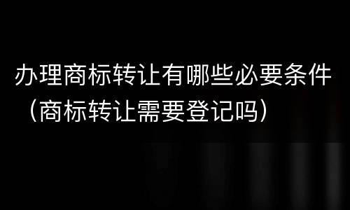 办理商标转让有哪些必要条件（商标转让需要登记吗）