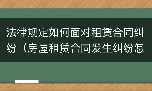 法律规定如何面对租赁合同纠纷（房屋租赁合同发生纠纷怎么解决）