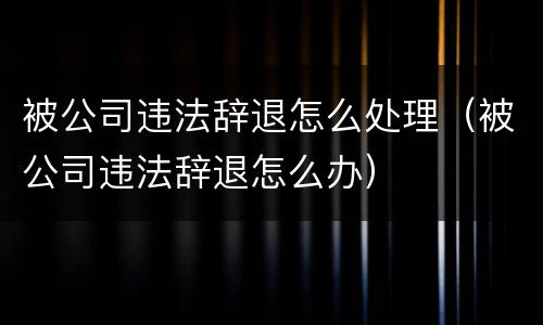 被公司违法辞退怎么处理（被公司违法辞退怎么办）
