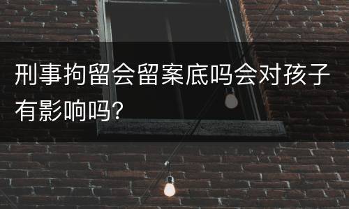 刑事拘留会留案底吗会对孩子有影响吗？