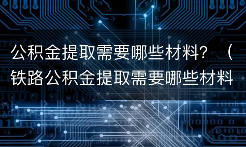 公积金提取需要哪些材料？（铁路公积金提取需要哪些材料）
