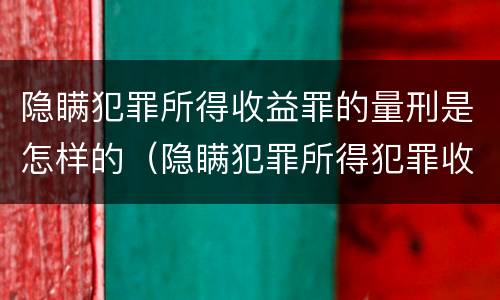 隐瞒犯罪所得收益罪的量刑是怎样的（隐瞒犯罪所得犯罪收益罪）