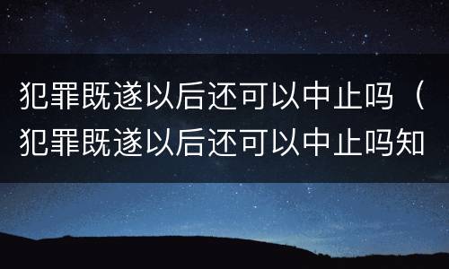 犯罪既遂以后还可以中止吗（犯罪既遂以后还可以中止吗知乎）