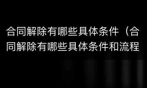 合同解除有哪些具体条件（合同解除有哪些具体条件和流程）