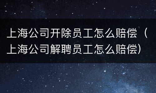 上海公司开除员工怎么赔偿（上海公司解聘员工怎么赔偿）
