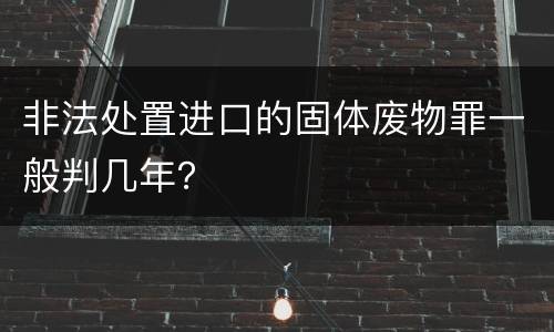 非法处置进口的固体废物罪一般判几年？
