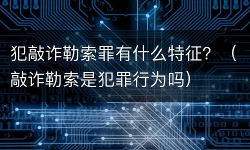 犯敲诈勒索罪有什么特征？（敲诈勒索是犯罪行为吗）