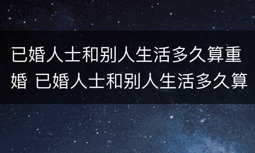 已婚人士和别人生活多久算重婚 已婚人士和别人生活多久算重婚罪