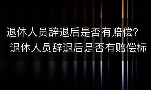 退休人员辞退后是否有赔偿？ 退休人员辞退后是否有赔偿标准