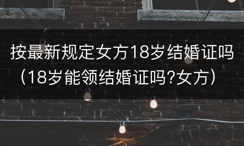 按最新规定女方18岁结婚证吗（18岁能领结婚证吗?女方）