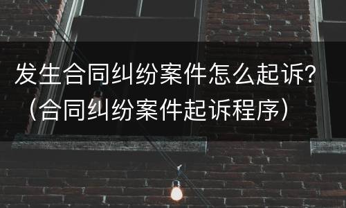 发生合同纠纷案件怎么起诉？（合同纠纷案件起诉程序）