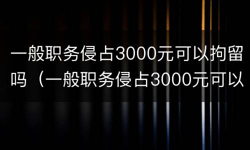 一般职务侵占3000元可以拘留吗（一般职务侵占3000元可以拘留吗）