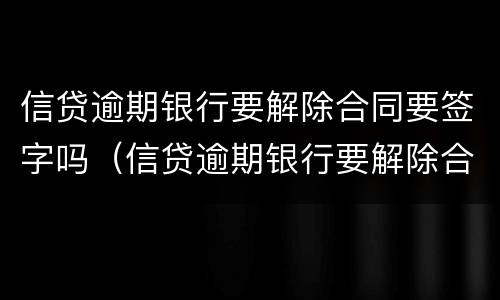 信贷逾期银行要解除合同要签字吗（信贷逾期银行要解除合同要签字吗怎么办）