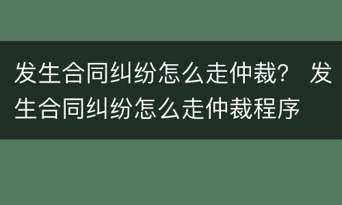 发生合同纠纷怎么走仲裁？ 发生合同纠纷怎么走仲裁程序