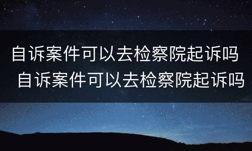 自诉案件可以去检察院起诉吗 自诉案件可以去检察院起诉吗多少钱