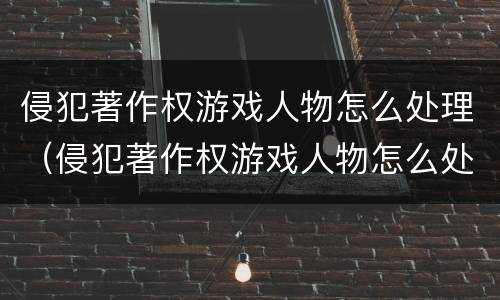 侵犯著作权游戏人物怎么处理（侵犯著作权游戏人物怎么处理的）