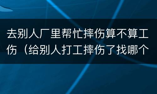 去别人厂里帮忙摔伤算不算工伤（给别人打工摔伤了找哪个部门解决）