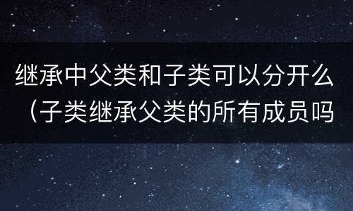 继承中父类和子类可以分开么（子类继承父类的所有成员吗）