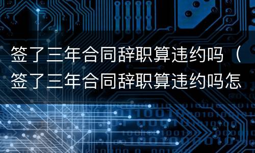 签了三年合同辞职算违约吗（签了三年合同辞职算违约吗怎么赔偿）