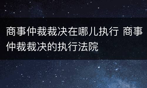 商事仲裁裁决在哪儿执行 商事仲裁裁决的执行法院