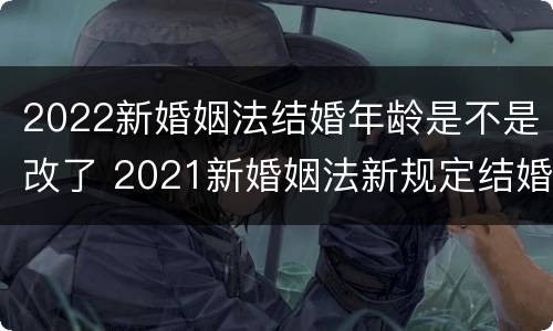 2022新婚姻法结婚年龄是不是改了 2021新婚姻法新规定结婚年龄