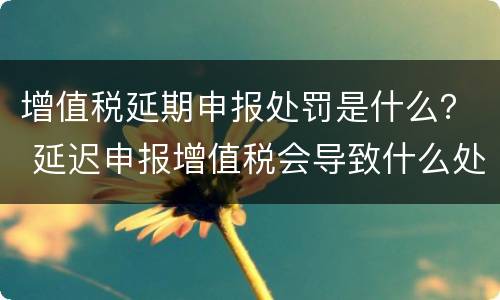 增值税延期申报处罚是什么？ 延迟申报增值税会导致什么处罚