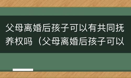 父母离婚后孩子可以有共同抚养权吗（父母离婚后孩子可以有共同抚养权吗男方）