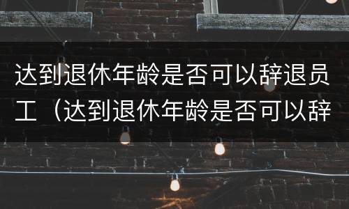 达到退休年龄是否可以辞退员工（达到退休年龄是否可以辞退员工了）