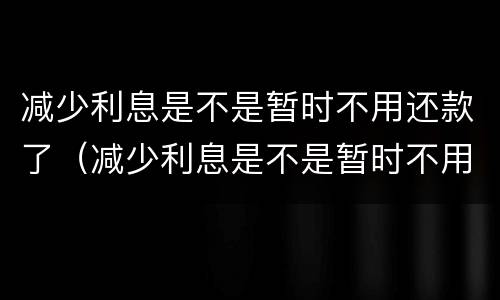 减少利息是不是暂时不用还款了（减少利息是不是暂时不用还款了呀）