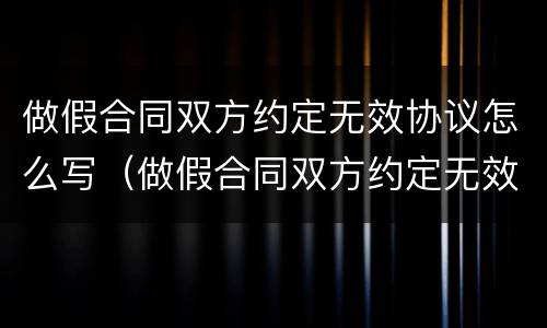 做假合同双方约定无效协议怎么写（做假合同双方约定无效协议怎么写才有效）
