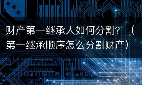 财产第一继承人如何分割？（第一继承顺序怎么分割财产）