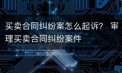 买卖合同纠纷案怎么起诉？ 审理买卖合同纠纷案件