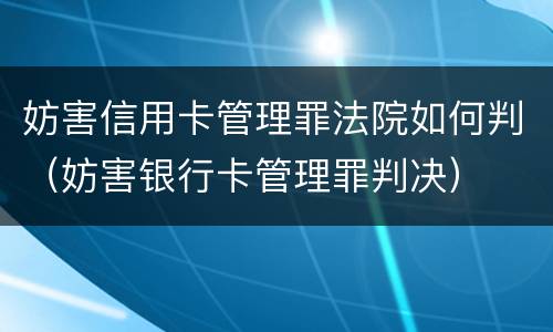妨害信用卡管理罪法院如何判（妨害银行卡管理罪判决）