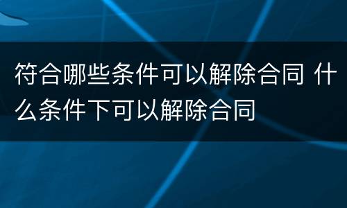 符合哪些条件可以解除合同 什么条件下可以解除合同