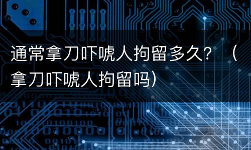 通常拿刀吓唬人拘留多久？（拿刀吓唬人拘留吗）