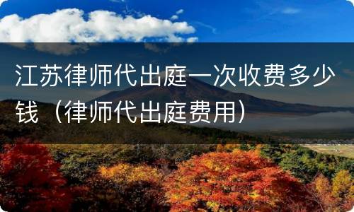 江苏律师代出庭一次收费多少钱（律师代出庭费用）