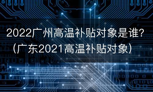 2022广州高温补贴对象是谁？（广东2021高温补贴对象）