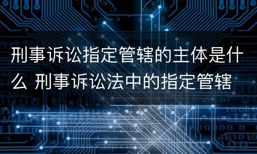 刑事诉讼指定管辖的主体是什么 刑事诉讼法中的指定管辖