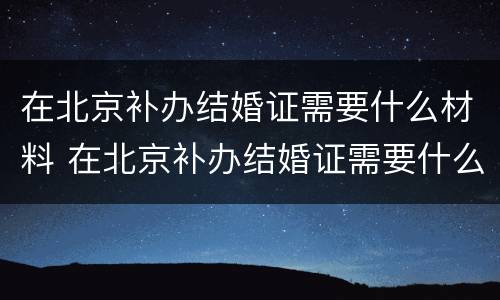 在北京补办结婚证需要什么材料 在北京补办结婚证需要什么材料呢