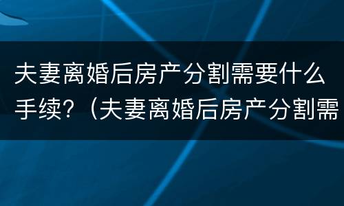 夫妻离婚后房产分割需要什么手续?（夫妻离婚后房产分割需要什么手续呢）