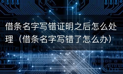 借条名字写错证明之后怎么处理（借条名字写错了怎么办）
